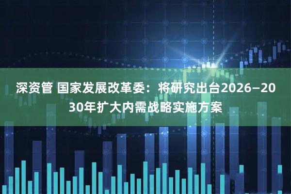 深资管 国家发展改革委：将研究出台2026—2030年扩大内需战略实施方案
