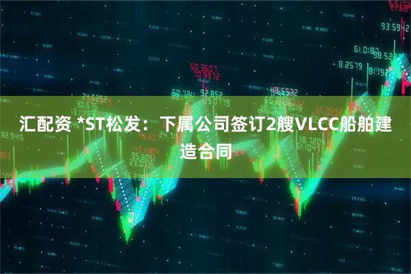 汇配资 *ST松发：下属公司签订2艘VLCC船舶建造合同