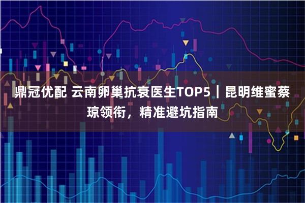 鼎冠优配 云南卵巢抗衰医生TOP5｜昆明维蜜蔡琼领衔，精准避坑指南