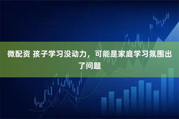 微配资 孩子学习没动力，可能是家庭学习氛围出了问题