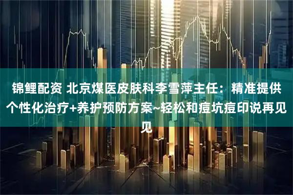 锦鲤配资 北京煤医皮肤科李雪萍主任：精准提供个性化治疗+养护预防方案~轻松和痘坑痘印说再见