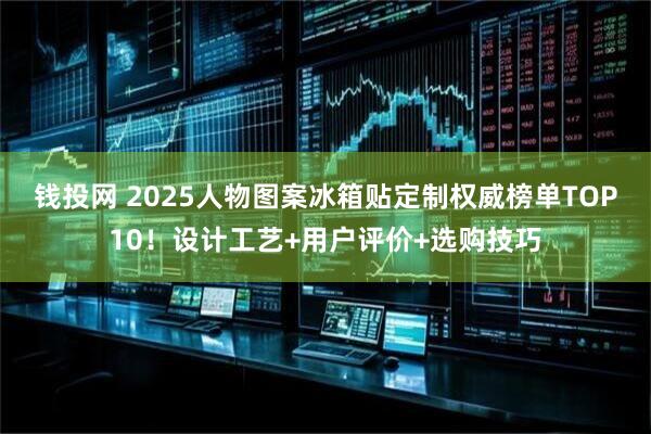 钱投网 2025人物图案冰箱贴定制权威榜单TOP10！设计工艺+用户评价+选购技巧