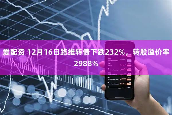 爱配资 12月16日路维转债下跌232%，转股溢价率2988%